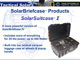 Tactical SolarTactical Solar
®
SolarBriefcase™
Products
A more powerful version of
SolarBriefcase IV
• Includes more of everything
for 3X the power: up to 540 Watts!
• Built into our tactical carry-on
luggage case w/ wheels & popup
handle
SolarSuitcase™
I
 