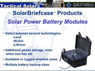 Tactical SolarTactical Solar
®
SolarBriefcase™
ProductsSolarBriefcase™
Products
Solar Power Battery Modules
• Select between several technologies:
-Lead
-Nickel
-Lithium
• Additional power storage, even
when sun has set
• Available in rugged wheeled cases
• Multiple battery backup sizes
 