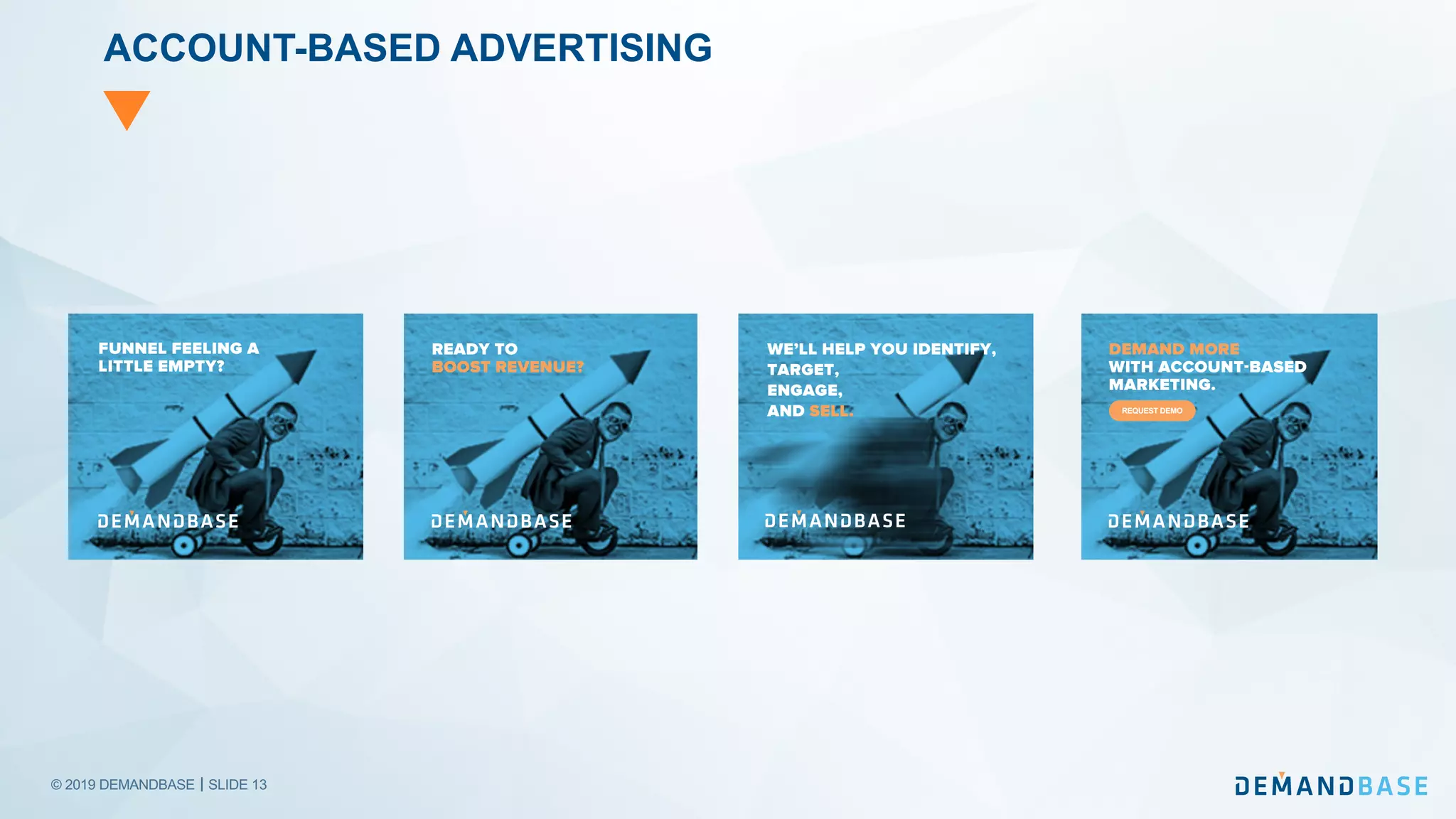 © 2019 DEMANDBASE｜SLIDE 13
ACCOUNT-BASED ADVERTISING
FUNNEL FEELING A
LITTLE EMPTY?
READY TO
BOOST REVENUE?
WE’LL HELP YOU IDENTIFY,
TARGET,
ENGAGE,
AND SELL.
DEMAND MORE
WITH ACCOUNT-BASED
MARKETING.
REQUEST DEMO
 