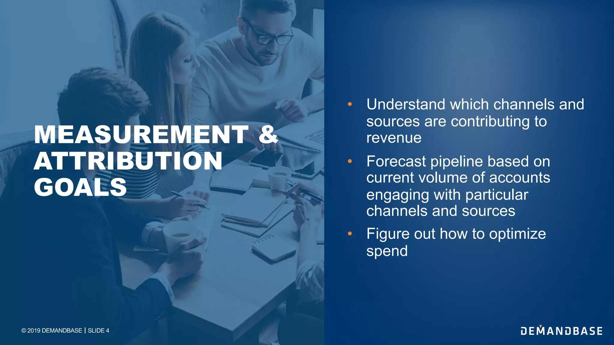 © 2019 DEMANDBASE｜SLIDE 4
• Understand which channels and
sources are contributing to
revenue
• Forecast pipeline based on
current volume of accounts
engaging with particular
channels and sources
• Figure out how to optimize
spend
MEASUREMENT &
ATTRIBUTION
GOALS
 