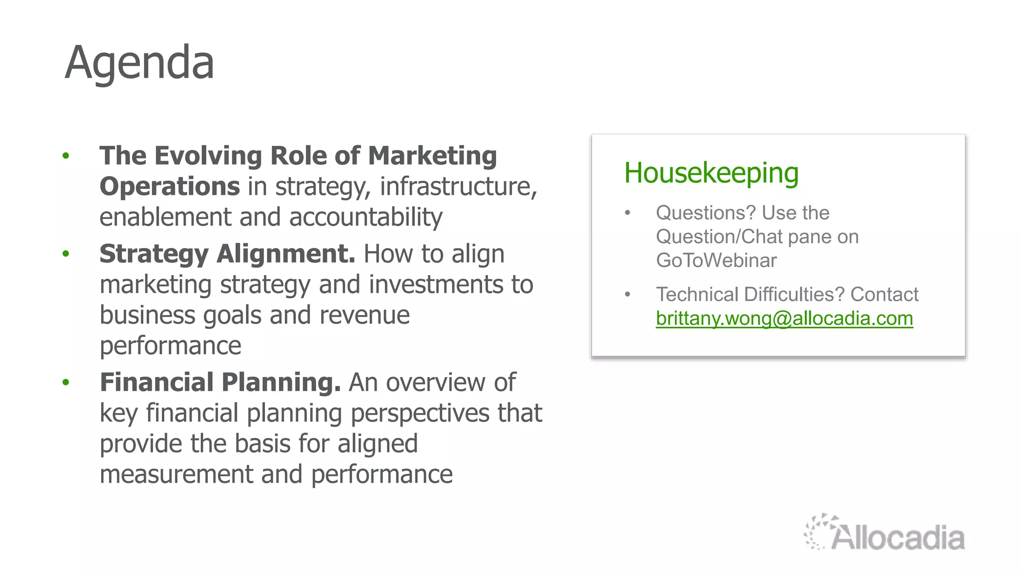 Agenda
Housekeeping
• Questions? Use the
Question/Chat pane on
GoToWebinar
• Technical Difficulties? Contact
brittany.wong@allocadia.com
• The Evolving Role of Marketing
Operations in strategy, infrastructure,
enablement and accountability
• Strategy Alignment. How to align
marketing strategy and investments to
business goals and revenue
performance
• Financial Planning. An overview of
key financial planning perspectives that
provide the basis for aligned
measurement and performance
 