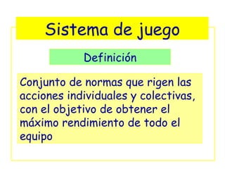 Sistema de juego
            Definición

Conjunto de normas que rigen las
acciones individuales y colectivas,
con el objetivo de obtener el
máximo rendimiento de todo el
equipo
 