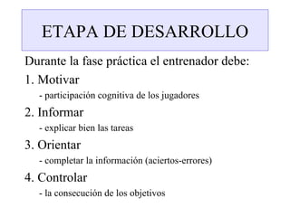 ETAPA DE DESARROLLO
Durante la fase práctica el entrenador debe:
1. Motivar
  - participación cognitiva de los jugadores
2. Informar
  - explicar bien las tareas
3. Orientar
  - completar la información (aciertos-errores)
4. Controlar
  - la consecución de los objetivos
 