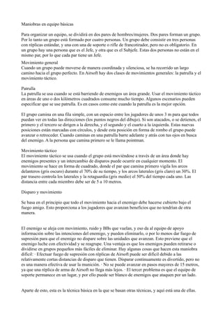 Maniobras en equipo básicas

Para organizar un equipo, se dividirá en dos pares de hombres/mujeres. Dos pares forman un grupo.
Por lo tanto un grupo está formado por cuatro personas. Un grupo debe consistir en tres personas
con réplicas estándar, y una con una de soporte o rifle de francotirador, pero no es obligatorio. En
un grupo hay una persona que es el Jefe, y otra que es el Subjefe. Estas dos personas no están en el
mismo par, por lo que cada par tiene un Jefe.
Movimiento general
Cuando un grupo puede moverse de manera coordinada y silenciosa, se ha recorrido un largo
camino hacia el grupo perfecto. En Airsoft hay dos clases de movimientos generales: la patrulla y el
movimiento táctico.

Patrulla
La patrulla se usa cuando se está barriendo de enemigos un área grande. Usar el movimiento táctico
en áreas de uno o dos kilómetros cuadrados consume mucho tiempo. Algunos escenarios pueden
especificar que se use patrulla. Es en casos como este cuando la patrulla es la mejor opción.

El grupo camina en una fila simple, con un espacio entre los jugadores de unos 3 m para que todos
puedan ver en todas las direcciones (los puntos negros del dibujo). Si son atacados, o se detienen, el
primero y el tercero se dirigen a la derecha, y el segundo y el cuarto a la izquierda. Estas nuevas
posiciones están marcadas con círculos, y desde esta posición en forma de rombo el grupo puede
avanzar o retroceder. Cuando caminas en una patrulla barre adelante y atrás con tus ojos en busca
del enemigo. A la persona que camina primero se le llama pointman.

Movimiento táctico
El movimiento táctico se usa cuando el grupo está moviéndose a través de un área donde hay
enemigos presentes y un intercambio de disparos puede ocurrir en cualquier momento. El
movimiento se hace en forma de cuadrado, donde el par que camina primero vigila los arcos
delanteros (gris oscuro) durante el 70% de su tiempo, y los arcos laterales (gris claro) un 30%. El
par trasero controla los laterales y la retaguardia (gris medio) el 50% del tiempo cada uno. Las
distancia entre cada miembro debe ser de 5 a 10 metros.

Disparo y movimiento

Se basa en el principio que todo el movimiento hacia el enemigo debe hacerse cubierto bajo el
fuego amigo. Esto proporciona a los jugadores que avanzan beneficios que no tendrían de otra
manera.


El enemigo se aleja con movimiento, ruido y BBs que vuelan, y eso da al equipo de apoyo
información sobre las intenciones del enemigo, y pueden eliminarlo, o por lo menos dar fuego de
supresión para que el enemigo no dispare sobre las unidades que avanzan. Esto previene que el
enemigo luche con efectividad y se reagrupe. Una ventaja es que los enemigos pueden retirarse o
dividirse en grupos pequeños más fáciles de eliminar. Hay algunas cosas que hacen esta maniobra
difícil: · Efectuar fuego de supresión con réplicas de Airsoft puede ser difícil debido a las
relativamente cortas distancias de disparo que tienen. Disparar continuamente es divertido, pero no
es una manera efectiva de usar la munición. · No se puede avanzar en pasos mayores de 15 metros,
ya que una réplica de arma de Airsoft no llega más lejos. · El tercer problema es que el equipo de
soporte permanece en un lugar, y por ello puede ser blanco de enemigos que ataquen por un lado.


Aparte de esto, esta es la técnica básica en la que se basan otras técnicas, y aquí está una de ellas.
 