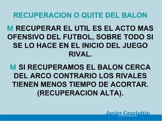 RECUPERACION O QUITE DEL BALON
M RECUPERAR EL UTIL ES EL ACTO MAS
OFENSIVO DEL FUTBOL, SOBRE TODO SI
 SE LO HACE EN EL INICIO DEL JUEGO
              RIVAL.
M SI RECUPERAMOS EL BALON CERCA
 DEL ARCO CONTRARIO LOS RIVALES
TIENEN MENOS TIEMPO DE ACORTAR.
       (RECUPERACION ALTA).
 