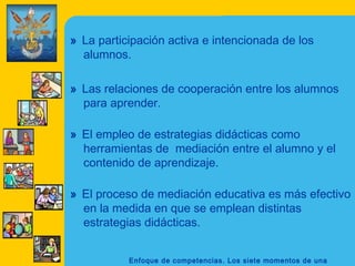 Enfoque de competencias. Los siete momentos de una
» La participación activa e intencionada de los
alumnos.
» Las relaciones de cooperación entre los alumnos
para aprender.
» El empleo de estrategias didácticas como
herramientas de mediación entre el alumno y el
contenido de aprendizaje.
» El proceso de mediación educativa es más efectivo
en la medida en que se emplean distintas
estrategias didácticas.
 