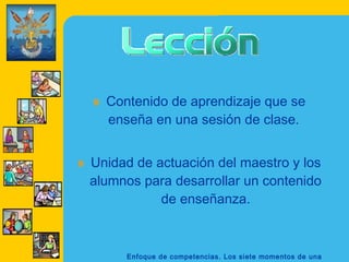 Enfoque de competencias. Los siete momentos de una
» Contenido de aprendizaje que se
enseña en una sesión de clase. 
» Unidad de actuación del maestro y los
alumnos para desarrollar un contenido
de enseñanza.
 