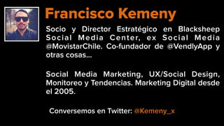 Socio y Director Estratégico en Blacksheep
Social Media Center, ex Social Media
@MovistarChile. Co-fundador de @VendlyApp y
otras cosas…
Social Media Marketing, UX/Social Design,
Monitoreo y Tendencias. Marketing Digital desde
el 2005.
Francisco Kemeny
Conversemos en Twitter: @Kemeny_x
 