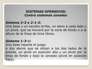SISTEMAS OFENSIVOS:
Contra sistemas zonales:
Sistema 2-3 o 2-1-2:
Una base y un escolta arriba, un alero a cada lado y
un pívot, que se moverá por la zona de fondo o a la
altura de la línea de tiros libres.
Sistema 1-3-1:
Una base reparte el juego
a dos aleros que se sitúan a los dos lados de la
botella, un pívot en posición alta y un pívot por la
línea de fondo y bajo la canasta (pívot en posición
baja).
 