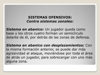 SISTEMAS OFENSIVOS:
Contra sistemas zonales:
Sistema en abanico: Un jugador queda como
base y los otros cuatro forman un semicírculo
delante de él, por detrás de las zonas de defensa.
Sistema en abanico con desplazamientos: Con
la misma formación anterior, se puede dar más
agresividad al ataque, moviéndose por toda el área
de atrás un jugador, para sobrecargar con uno más
alguna zona.
 