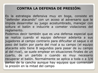 CONTRA LA DEFENSA DE PRESIÓN:
Es la estrategia defensiva muy en boga, consiste en
“defender atacando” con un acoso al adversario que le
impida desarrollar su juego acostumbrado, manejar con
soltura el balón e inducirle a cometer violaciones del
reglamento.
Podemos decir también que es una defensa especial que
se realiza cuando el equipo defensor adelanta a sus
jugadores al campo contrario para dificultar el saque o el
paso del balón por parte del rival a su campo (el equipo
atacante sólo tiene 8 segundos para pasar de su campo
al del rival), se suele emplear en situaciones finales de un
cuarto, de un partido o cuando es muy necesario
recuperar el balón. Normalmente se aplica a toda o a 3/4
partes de la cancha aunque hay equipos que comienzan
la presión en la mitad del campo
 