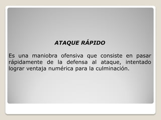 ATAQUE RÁPIDO
Es una maniobra ofensiva que consiste en pasar
rápidamente de la defensa al ataque, intentado
lograr ventaja numérica para la culminación.
 