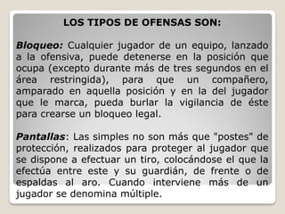 LOS TIPOS DE OFENSAS SON:
Bloqueo: Cualquier jugador de un equipo, lanzado
a la ofensiva, puede detenerse en la posición que
ocupa (excepto durante más de tres segundos en el
área restringida), para que un compañero,
amparado en aquella posición y en la del jugador
que le marca, pueda burlar la vigilancia de éste
para crearse un bloqueo legal.
Pantallas: Las simples no son más que "postes" de
protección, realizados para proteger al jugador que
se dispone a efectuar un tiro, colocándose el que la
efectúa entre este y su guardián, de frente o de
espaldas al aro. Cuando interviene más de un
jugador se denomina múltiple.
 