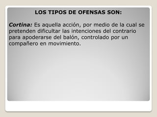 LOS TIPOS DE OFENSAS SON:
Cortina: Es aquella acción, por medio de la cual se
pretenden dificultar las intenciones del contrario
para apoderarse del balón, controlado por un
compañero en movimiento.
 
