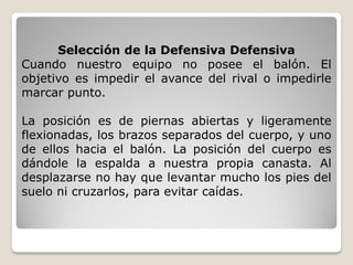 Selección de la Defensiva Defensiva
Cuando nuestro equipo no posee el balón. El
objetivo es impedir el avance del rival o impedirle
marcar punto.
La posición es de piernas abiertas y ligeramente
flexionadas, los brazos separados del cuerpo, y uno
de ellos hacia el balón. La posición del cuerpo es
dándole la espalda a nuestra propia canasta. Al
desplazarse no hay que levantar mucho los pies del
suelo ni cruzarlos, para evitar caídas.
 