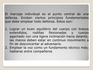 El marcaje individual es el punto central de una
defensa. Existen ciertos principios fundamentales
que debe emplear todo defensa. Estos son:
1. Lograr un buen equilibrio del cuerpo con brazos
extendidos, rodillas flexionadas y cuerpo
agachado con una ligera inclinación hacia delante;
las manos deben estar en continuo movimiento a
fin de desconcertar al adversario.
2. Emplear la voz como un fundamento técnico más;
hablarse entre compañeros
 