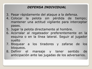 DEFENSA INDIVIDUAL
3. Pasar rápidamente del ataque a la defensa.
4. Colocar la pelota sin pérdida de tiempo;
mantener una actitud vigilante para interceptar
pases.
5. Jugar la pelota directamente al hombre.
6. Acorralar al regateador preferentemente en la
esquina o en la línea lateral. Seguir al jugador
suelto
7. Bloquear a los tiradores y zafarse de los
bloqueos.
8. Definir el mareaje y tener sentido de
anticipación ante las jugadas de los adversarios.
 