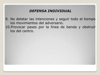 DEFENSA INDIVIDUAL
9. No delatar las intenciones y seguir todo el tiempo
los movimientos del adversario.
10.Provocar pases por la línea de banda y obstruir
los del centro.
 