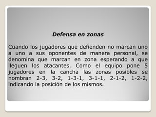 Defensa en zonas
Cuando los jugadores que defienden no marcan uno
a uno a sus oponentes de manera personal, se
denomina que marcan en zona esperando a que
lleguen los atacantes. Como el equipo pone 5
jugadores en la cancha las zonas posibles se
nombran 2-3, 3-2, 1-3-1, 3-1-1, 2-1-2, 1-2-2,
indicando la posición de los mismos.
 