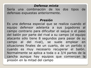 Defensa mixta
Sería una combinación de los dos tipos de
defensas expuestas anteriormente.
Presión
Es una defensa especial que se realiza cuando el
equipo defensor adelanta a sus jugadores al
campo contrario para dificultar el saque o el paso
del balón por parte del rival a su campo (el equipo
atacante sólo tiene 8 segundos para pasar de su
campo al del rival), se suele emplear en
situaciones finales de un cuarto, de un partido o
cuando es muy necesario recuperar el balón.
Normalmente se aplica a toda o a 3/4 partes de la
cancha aunque hay equipos que comienzan la
presión en la mitad del campo
 