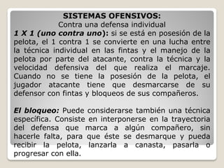 SISTEMAS OFENSIVOS:
Contra una defensa individual
1 X 1 (uno contra uno): si se está en posesión de la
pelota, el 1 contra 1 se convierte en una lucha entre
la técnica individual en las fintas y el manejo de la
pelota por parte del atacante, contra la técnica y la
velocidad defensiva del que realiza el marcaje.
Cuando no se tiene la posesión de la pelota, el
jugador atacante tiene que desmarcarse de su
defensor con fintas y bloqueos de sus compañeros.
El bloqueo: Puede considerarse también una técnica
específica. Consiste en interponerse en la trayectoria
del defensa que marca a algún compañero, sin
hacerle falta, para que éste se desmarque y pueda
recibir la pelota, lanzarla a canasta, pasarla o
progresar con ella.
 