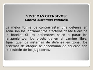 SISTEMAS OFENSIVOS:
Contra sistemas zonales:
La mejor forma de contrarrestar una defensa en
zona son los lanzamientos efectivos desde fuera de
la botella. Si los defensores salen a parar los
lanzamientos, los pívots tienen el camino libre.
Igual que los sistemas de defensa en zona, los
sistemas de ataque se denominan de acuerdo con
la posición de los jugadores.
 