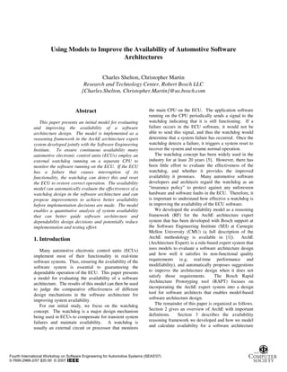 Using Models to Improve the Availability of Automotive Software
                                               Architectures


                                                 Charles Shelton, Christopher Martin
                                          Research and Technology Center, Robert Bosch LLC
                                         [Charles.Shelton, Christopher.Martin]@us.bosch.com


                                     Abstract                                  the main CPU on the ECU. The application software
                                                                               running on the CPU periodically sends a signal to the
                This paper presents an initial model for evaluating            watchdog indicating that it is still functioning. If a
             and improving the availability of a software                      failure occurs in the ECU software, it would not be
             architecture design. The model is implemented as a                able to send this signal, and thus the watchdog would
             reasoning framework in the ArchE architecture expert              determine that a system failure has occurred. Once the
             system developed jointly with the Software Engineering            watchdog detects a failure, it triggers a system reset to
             Institute. To ensure continuous availability many                 recover the system and resume normal operation.
             automotive electronic control units (ECUs) employ an                  The watchdog concept has been widely used in the
             external watchdog running on a separate CPU to                    industry for at least 20 years [5]. However, there has
             monitor the software running on the ECU. If the ECU               been little effort to evaluate the effectiveness of the
             has a failure that causes interruption of its                     watchdog, and whether it provides the improved
             functionality, the watchdog can detect this and reset             availability it promises. Many automotive software
             the ECU to restore correct operation. The availability            developers and architects regard the watchdog as an
             model can automatically evaluate the effectiveness of a           “insurance policy” to protect against any unforeseen
             watchdog design in the software architecture and can              hardware and software faults in the ECU. Therefore, it
             propose improvements to achieve better availability               is important to understand how effective a watchdog is
             before implementation decisions are made. The model               in improving the availability of the ECU software.
             enables a quantitative analysis of system availability                We developed the availability model as a reasoning
             that can better guide software architecture and                   framework (RF) for the ArchE architecture expert
             dependability design decisions and potentially reduce             system that has been developed with Bosch support at
             implementation and testing effort.                                the Software Engineering Institute (SEI) at Carnegie
                                                                               Mellon University (CMU) (a full description of the
             1. Introduction                                                   ArchE methodology is available in [1]). ArchE
                                                                               (Architecture Expert) is a rule-based expert system that
                 Many automotive electronic control units (ECUs)               uses models to evaluate a software architecture design
             implement most of their functionality in real-time                and how well it satisfies its non-functional quality
             software systems. Thus, ensuring the availability of the          requirements (e.g. real-time performance and
             software system is essential to guaranteeing the                  modifiability), and automatically proposes suggestions
             dependable operation of the ECU. This paper presents              to improve the architecture design when it does not
             a model for evaluating the availability of a software             satisfy those requirements.         The Bosch Rapid
             architecture. The results of this model can then be used          Architecture Prototyping tool (RAPT) focuses on
             to judge the comparative effectiveness of different               incorporating the ArchE expert system into a design
             design mechanisms in the software architecture for                tool for software architects that enables model-based
             improving system availability.                                    software architecture design.
                 For our initial study, we focus on the watchdog                   The remainder of this paper is organized as follows.
             concept. The watchdog is a major design mechanism                 Section 2 gives an overview of ArchE with important
             being used in ECUs to compensate for transient system             definitions.    Section 3 describes the availability
             failures and maintain availability. A watchdog is                 reasoning framework we developed and how we model
             usually an external circuit or processor that monitors            and calculate availability for a software architecture




Fourth International Workshop on Software Engineering for Automotive Systems (SEAS'07)
0-7695-2968-2/07 $20.00 © 2007
 