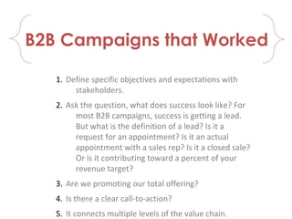 B2B Campaigns that Worked
1. Define specific objectives and expectations with
stakeholders.
2. Ask the question, what does success look like? For
most B2B campaigns, success is getting a lead.
But what is the definition of a lead? Is it a
request for an appointment? Is it an actual
appointment with a sales rep? Is it a closed sale?
Or is it contributing toward a percent of your
revenue target?
3. Are we promoting our total offering?
4. Is there a clear call-to-action?
5. It connects multiple levels of the value chain.
 