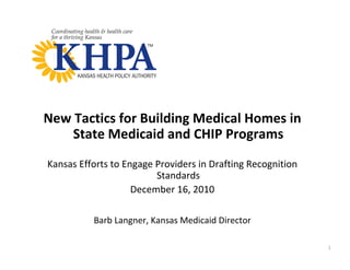 New Tactics for Building Medical Homes in 
    State Medicaid and CHIP Programs
Kansas Efforts to Engage Providers in Drafting Recognition 
                         Standards
                    December 16, 2010

          Barb Langner, Kansas Medicaid Director

                                                              1
 
