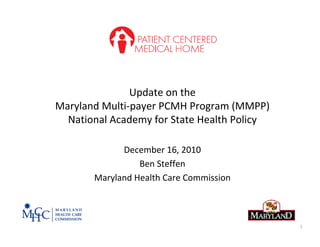 Update on the
Maryland Multi‐payer PCMH Program (MMPP)
  National Academy for State Health Policy

             December 16, 2010
                 Ben Steffen 
       Maryland Health Care Commission



                                             1
 