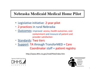 Nebraska Medicaid Medical Home Pilot

• Legislative initiative: 2 year pilot
• 2 practices in rural Nebraska
• Outcomes: improved  access, health outcomes, cost 
                containment and measure of patient and 
                provider satisfaction
• Standards: Two tiers 
• Support: TA through TransforMED + Care   
           Coordinator staff + patient registry
         http://www.dhhs.ne.gov/med/Pilot/index.htm




                                                          1
 