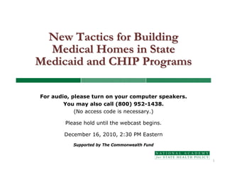 New Tactics for Building
  Medical Homes in State
Medicaid and CHIP Programs

For audio, please turn on your computer speakers.
        You may also call (800) 952-1438.
            (No access code is necessary.)

        Please hold until the webcast begins.

        December 16, 2010, 2:30 PM Eastern
           Supported by The Commonwealth Fund


                                                    1
 