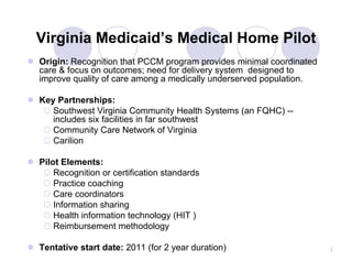 Virginia Medicaid’s Medical Home Pilot
Origin: Recognition that PCCM program provides minimal coordinated
care & focus on outcomes; need for delivery system designed to
improve quality of care among a medically underserved population.

Key Partnerships:
   Southwest Virginia Community Health Systems (an FQHC) --
   includes six facilities in far southwest
   Community Care Network of Virginia
   Carilion

Pilot Elements:
    Recognition or certification standards
    Practice coaching
    Care coordinators
    Information sharing
    Health information technology (HIT )
    Reimbursement methodology

Tentative start date: 2011 (for 2 year duration)                     1
 