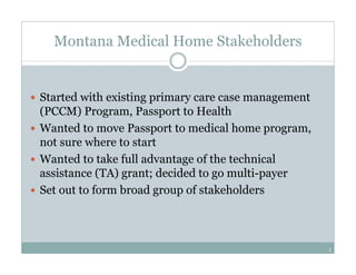 Montana Medical Home Stakeholders


Started with existing primary care case management
(PCCM) Program, Passport to Health
Wanted to move Passport to medical home program,
not sure where to start
Wanted to take full advantage of the technical
assistance (TA) grant; decided to go multi-payer
Set out to form broad group of stakeholders



                                                     1
 