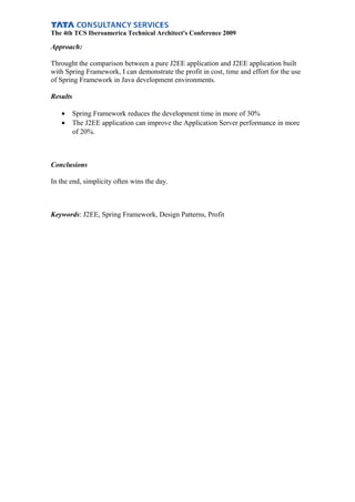 The 4th TCS Iberoamerica Technical Architect's Conference 2009
Approach:
Throught the comparison between a pure J2EE application and J2EE application built
with Spring Framework, I can demonstrate the profit in cost, time and effort for the use
of Spring Framework in Java development environments.
Results
• Spring Framework reduces the development time in more of 30%
• The J2EE application can improve the Application Server performance in more
of 20%.
Conclusions
In the end, simplicity often wins the day.
Keywords: J2EE, Spring Framework, Design Patterns, Profit
 