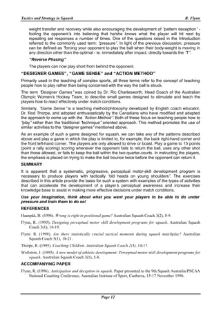 Tactics and Strategy in Squash R. Flynn
Page 12
weight transfer and recovery while also encouraging the development of “pattern deception”-
fooling the opponent’s into believing that he/she knows what the player will hit next by
repeating set responses a number of times. One of the questions raised in the Introduction
referred to the commonly used term: “pressure”. In light of the previous discussion, pressure
can be defined as “forcing your opponent to play the ball when their body-weight is moving in
any direction other than the optimal - ie. immediately after impact, directly towards the “T”.
“Reverse Phasing”
The players can now play short from behind the opponent.
“DESIGNER GAMES”, “GAME SENSE” and “ACTION METHOD”
Primarily used in the teaching of complex sports, all three terms refer to the concept of teaching
people how to play rather than being concerned with the way the ball is struck.
The term “Designer Games”was coined by Dr. Ric Charlesworth, Head Coach of the Australian
Olympic Women’s Hockey Team, to describe small games designed to stimulate and teach the
players how to react effectively under match conditions.
Similarly, “Game Sense”is a teaching method/philosophy developed by English coach educator,
Dr. Rod Thorpe, and adopted enthusiastically by the Canadians who have modified and adapted
the approach to come up with the “Action Method”. Both of these focus on teaching people how to
“play”rather than the traditional “technique”oriented approach. This method promotes the use of
similar activities to the “designer games”mentioned above.
As an example of such a game designed for squash, we can take any of the patterns described
above and play a game in which the play is limited to, for example, the back right-hand corner and
the front left-hand corner. The players are only allowed to drive or boast. Play a game to 15 points
(point a rally scoring) scoring whenever the opponent fails to return the ball, uses any other shot
than those allowed, or fails to keep the ball within the two quarter-courts. In instructing the players,
the emphasis is placed on trying to make the ball bounce twice before the opponent can return it.
SUMMARY
It is apparent that a systematic, progressive, perceptual motor-skill development program is
necessary to produce players with tactically “old heads on young shoulders”. The exercises
described in this article provide the basis for such a system with examples of the types of activities
that can accelerate the development of a player’s perceptual awareness and increase their
knowledge base to assist in making more effective decisions under match conditions.
Use your imagination, think about what you want your players to be able to do under
pressure and train them to do so!
REFERENCES
Haanpää, H. (1996). Wrong is right in positional game? Australian Squash Coach 3(2), 8-9.
Flynn, R. (1995). Designing perceptual motor skill development programs for squash. Australian Squash
Coach 3(1), 16-19.
Flynn. R. (1998). Are there statistically crucial tactical moments during squash matchplay? Australian
Squash Coach 5(1), 18-21.
Thorpe, R. (1995). Coaching Children. Australian Squash Coach 2(3), 14-17.
Wollstein, J. (1995). A new model of athletic development: Perceptual motor skill development programs for
squash. Australian Squash Coach 3(1), 5-8.
ACCOMPANYING PAPER
Flynn, R. (1996). Anticipation and deception in squash. Paper presented to the 9th Squash Australia/PSCAA
National Coaching Conference, Australian Institute of Sport, Canberra, 15-17 November 1996.
 