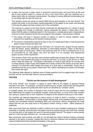Tactics and Strategy in Squash R. Flynn
Page 3
4. A player has just won a major event or achieved a personal goal, and must front up the next
day to play another match in a lesser (to him or her) event that is still very important eg. a
teams event after an individual championship. The player is having difficulty concentrating and
is mis-hitting right through the warm-up.
This situation shows the power of mental skills training and expertise or the lack thereof. The
solution lies firstly in the pre-match mental preparation of the player by the coach and secondly
in the way the player has been trained prior to the competition.
The training of a player to this level should incorporate the development of a variety of game
plans ranging from simple to elaborate. Having rehearsed the player in these plans to the
extent that the player is relatively expert in their execution, a simpler game plan incorporating a
minimum of shot variations should be encouraged in this situation. This achieves 2 effects:
1) The player will have a reduced number of options to have to choose between under
pressure thus speeding up the decision-making process
2) The level of concentration required to stay on top of a simple game plan is less because the
player’s base instincts will "take over".
5. Most players have come up against the "old bloke" (or "old girl") who, despite having nowhere
near the fitness, speed, athleticism, technique or shot-making capacity, makes us feel like an
idiot and beats us hands down. What is the particular tactic he or she is employing and, if it is
so successful for an unfit player, why don't we teach it to our younger, less experienced
players as part of their repertoires?
This reveals a flaw in the way that many coaches traditionally develop their players. We spend
most of our time teaching the player to drive the ball hard, to run fast, to get very fit, to volley
and to "keep the tempo up". The player is still beaten or made to look silly by his nemesis who
is simply playing a style of play that enables him to keep control of the centre court area with a
minimum of movement while holding the tempo at a level that is comfortable. Surely this is
something that the young player should learn first, before developing the power and strength
that comes with age?
The following ideas attempt to address some of these questions and to suggest ways and means
by which we can "put that older head on young shoulders".
TACTICS
“Tactics are the essence of skill development”
The terms “simple” and “complex” in regard to sport, refers to the degree of decision-making
required in the sport - for example, running and swimming are “simple”sports while fast ball games
such as tennis, squash and particularly team sports are classified as “complex”sports.
In complex sports, the number of decisions that must be made and the time available to make
them determines the degree of complexity. Squash, quite obviously, is a one of the most complex
and, being so, players rely on their “reactions”to respond to the situations that occur in the match.
Our reactions are learned responses to various stimuli. In order to "learn" a reaction, it must be
trained by repetition. Unfortunately, it would appear that the bulk of the repetitive activities used by
coaches are orientated towards developing skills and techniques without recognising the huge
impact that this can and does have on the player's actions during a match - either positively or
negatively.
How many times have you watched a match in which one of your charges is playing and, whether
outwardly or inwardly, grimaced when the player has let an opportunity go that could have resulted
in a winning shot or has played the worst of several possible options? The player is doing exactly
what he or she has been trained to do - no more and no less!
Most commonly used routines and drills do not stimulate the tactical decision-making processes
required in the game of squash. Instead they tend to reinforce irrelevant and sometimes tactically
unsound habits which then manifest themselves in the game.
 