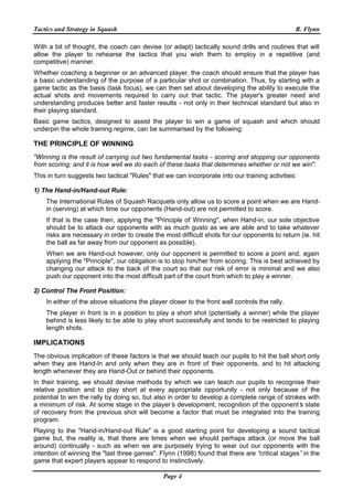 Tactics and Strategy in Squash R. Flynn
Page 4
With a bit of thought, the coach can devise (or adapt) tactically sound drills and routines that will
allow the player to rehearse the tactics that you wish them to employ in a repetitive (and
competitive) manner.
Whether coaching a beginner or an advanced player, the coach should ensure that the player has
a basic understanding of the purpose of a particular shot or combination. Thus, by starting with a
game tactic as the basis (task focus), we can then set about developing the ability to execute the
actual shots and movements required to carry out that tactic. The player's greater need and
understanding produces better and faster results - not only in their technical standard but also in
their playing standard.
Basic game tactics, designed to assist the player to win a game of squash and which should
underpin the whole training regime, can be summarised by the following:
THE PRINCIPLE OF WINNING
"Winning is the result of carrying out two fundamental tasks - scoring and stopping our opponents
from scoring; and it is how well we do each of these tasks that determines whether or not we win".
This in turn suggests two tactical "Rules" that we can incorporate into our training activities:
1) The Hand-in/Hand-out Rule:
The International Rules of Squash Racquets only allow us to score a point when we are Hand-
in (serving) at which time our opponents (Hand-out) are not permitted to score.
If that is the case then, applying the "Principle of Winning", when Hand-in, our sole objective
should be to attack our opponents with as much gusto as we are able and to take whatever
risks are necessary in order to create the most difficult shots for our opponents to return (ie. hit
the ball as far away from our opponent as possible).
When we are Hand-out however, only our opponent is permitted to score a point and, again
applying the "Principle", our obligation is to stop him/her from scoring. This is best achieved by
changing our attack to the back of the court so that our risk of error is minimal and we also
push our opponent into the most difficult part of the court from which to play a winner.
2) Control The Front Position:
In either of the above situations the player closer to the front wall controls the rally.
The player in front is in a position to play a short shot (potentially a winner) while the player
behind is less likely to be able to play short successfully and tends to be restricted to playing
length shots.
IMPLICATIONS
The obvious implication of these factors is that we should teach our pupils to hit the ball short only
when they are Hand-In and only when they are in front of their opponents, and to hit attacking
length whenever they are Hand-Out or behind their opponents.
In their training, we should devise methods by which we can teach our pupils to recognise their
relative position and to play short at every appropriate opportunity - not only because of the
potential to win the rally by doing so, but also in order to develop a complete range of strokes with
a minimum of risk. At some stage in the player’s development, recognition of the opponent’s state
of recovery from the previous shot will become a factor that must be integrated into the training
program.
Playing to the "Hand-in/Hand-out Rule" is a good starting point for developing a sound tactical
game but, the reality is, that there are times when we should perhaps attack (or move the ball
around) continually - such as when we are purposely trying to wear out our opponents with the
intention of winning the "last three games". Flynn (1998) found that there are “critical stages”in the
game that expert players appear to respond to instinctively.
 