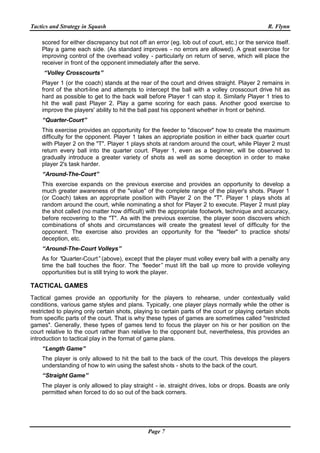 Tactics and Strategy in Squash R. Flynn
Page 7
scored for either discrepancy but not off an error (eg. lob out of court, etc.) or the service itself.
Play a game each side. (As standard improves - no errors are allowed). A great exercise for
improving control of the overhead volley - particularly on return of serve, which will place the
receiver in front of the opponent immediately after the serve.
“Volley Crosscourts”
Player 1 (or the coach) stands at the rear of the court and drives straight. Player 2 remains in
front of the short-line and attempts to intercept the ball with a volley crosscourt drive hit as
hard as possible to get to the back wall before Player 1 can stop it. Similarly Player 1 tries to
hit the wall past Player 2. Play a game scoring for each pass. Another good exercise to
improve the players' ability to hit the ball past his opponent whether in front or behind.
“Quarter-Court”
This exercise provides an opportunity for the feeder to "discover" how to create the maximum
difficulty for the opponent. Player 1 takes an appropriate position in either back quarter court
with Player 2 on the "T". Player 1 plays shots at random around the court, while Player 2 must
return every ball into the quarter court. Player 1, even as a beginner, will be observed to
gradually introduce a greater variety of shots as well as some deception in order to make
player 2's task harder.
“Around-The-Court”
This exercise expands on the previous exercise and provides an opportunity to develop a
much greater awareness of the "value" of the complete range of the player's shots. Player 1
(or Coach) takes an appropriate position with Player 2 on the "T". Player 1 plays shots at
random around the court, while nominating a shot for Player 2 to execute. Player 2 must play
the shot called (no matter how difficult) with the appropriate footwork, technique and accuracy,
before recovering to the "T". As with the previous exercise, the player soon discovers which
combinations of shots and circumstances will create the greatest level of difficulty for the
opponent. The exercise also provides an opportunity for the "feeder" to practice shots/
deception, etc.
“Around-The-Court Volleys”
As for “Quarter-Court”(above), except that the player must volley every ball with a penalty any
time the ball touches the floor. The “feeder” must lift the ball up more to provide volleying
opportunities but is still trying to work the player.
TACTICAL GAMES
Tactical games provide an opportunity for the players to rehearse, under contextually valid
conditions, various game styles and plans. Typically, one player plays normally while the other is
restricted to playing only certain shots, playing to certain parts of the court or playing certain shots
from specific parts of the court. That is why these types of games are sometimes called "restricted
games". Generally, these types of games tend to focus the player on his or her position on the
court relative to the court rather than relative to the opponent but, nevertheless, this provides an
introduction to tactical play in the format of game plans.
“Length Game”
The player is only allowed to hit the ball to the back of the court. This develops the players
understanding of how to win using the safest shots - shots to the back of the court.
“Straight Game”
The player is only allowed to play straight - ie. straight drives, lobs or drops. Boasts are only
permitted when forced to do so out of the back corners.
 