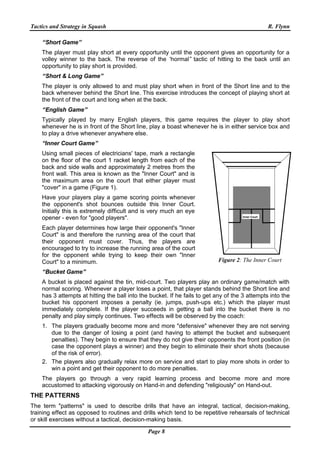 Tactics and Strategy in Squash R. Flynn
Page 8
“Short Game”
The player must play short at every opportunity until the opponent gives an opportunity for a
volley winner to the back. The reverse of the “normal” tactic of hitting to the back until an
opportunity to play short is provided.
“Short & Long Game”
The player is only allowed to and must play short when in front of the Short line and to the
back whenever behind the Short line. This exercise introduces the concept of playing short at
the front of the court and long when at the back.
“English Game”
Typically played by many English players, this game requires the player to play short
whenever he is in front of the Short line, play a boast whenever he is in either service box and
to play a drive whenever anywhere else.
“Inner Court Game”
Using small pieces of electricians' tape, mark a rectangle
on the floor of the court 1 racket length from each of the
back and side walls and approximately 2 metres from the
front wall. This area is known as the "Inner Court" and is
the maximum area on the court that either player must
"cover" in a game (Figure 1).
Have your players play a game scoring points whenever
the opponent's shot bounces outside this Inner Court.
Initially this is extremely difficult and is very much an eye
opener - even for "good players".
Each player determines how large their opponent's "Inner
Court" is and therefore the running area of the court that
their opponent must cover. Thus, the players are
encouraged to try to increase the running area of the court
for the opponent while trying to keep their own "Inner
Court" to a minimum.
“Bucket Game”
A bucket is placed against the tin, mid-court. Two players play an ordinary game/match with
normal scoring. Whenever a player loses a point, that player stands behind the Short line and
has 3 attempts at hitting the ball into the bucket. If he fails to get any of the 3 attempts into the
bucket his opponent imposes a penalty (ie. jumps, push-ups etc.) which the player must
immediately complete. If the player succeeds in getting a ball into the bucket there is no
penalty and play simply continues. Two effects will be observed by the coach:
1. The players gradually become more and more "defensive" whenever they are not serving
due to the danger of losing a point (and having to attempt the bucket and subsequent
penalties). They begin to ensure that they do not give their opponents the front position (in
case the opponent plays a winner) and they begin to eliminate their short shots (because
of the risk of error).
2. The players also gradually relax more on service and start to play more shots in order to
win a point and get their opponent to do more penalties.
The players go through a very rapid learning process and become more and more
accustomed to attacking vigorously on Hand-in and defending "religiously" on Hand-out.
THE PATTERNS
The term "patterns" is used to describe drills that have an integral, tactical, decision-making,
training effect as opposed to routines and drills which tend to be repetitive rehearsals of technical
or skill exercises without a tactical, decision-making basis.
Inner Court
Figure 2: The Inner Court
 