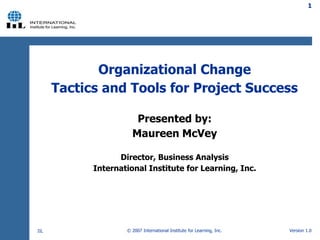 © 2007 International Institute for Learning, Inc.
Organizational Change
Tactics and Tools for Project Success
Presented by:
Maureen McVey
Director, Business Analysis
International Institute for Learning, Inc.
1
Version 1.0
IIL
 
