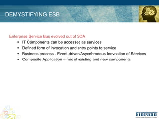 DEMYSTIFYING ESB


 Enterprise Service Bus evolved out of SOA
     ! IT Components can be accessed as services
     ! Defined form of invocation and entry points to service
     ! Business process - Event-driven/Asycnhronous Inovcation of Services
     ! Composite Application – mix of existing and new components
 