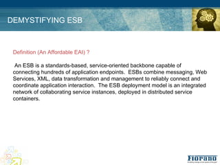 DEMYSTIFYING ESB



 Definition (An Affordable EAI) ?

  An ESB is a standards-based, service-oriented backbone capable of
 connecting hundreds of application endpoints. ESBs combine messaging, Web
 Services, XML, data transformation and management to reliably connect and
 coordinate application interaction. The ESB deployment model is an integrated
 network of collaborating service instances, deployed in distributed service
 containers.
 