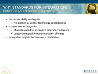 WHY STANDARDS FOR INTEGRATION?
BUSINESS AND TECHNOLOGY DRIVERS

 !   Increases ability to integrate
      " No platform or vendor technology dependencies
 !   Lowers cost of integration
      " Minimizes need for expensive proprietary adapters
      " Larger talent pool, broader education offerings
 !   Integration projects become more predictable
 