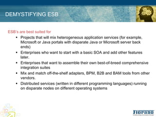 DEMYSTIFYING ESB


ESB’s are best suited for
   ! Projects that will mix heterogeneous application services (for example,
      Microsoft or Java portals with disparate Java or Microsoft server back
      ends)
   ! Enterprises who want to start with a basic SOA and add other features
      later.
   ! Enterprises that want to assemble their own best-of-breed comprehensive
      integration suites
   ! Mix and match off-the-shelf adapters, BPM, B2B and BAM tools from other
      vendors.
   ! Distributed services (written in different programming languages) running
      on disparate nodes on different operating systems
 
