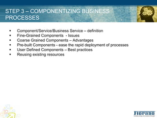 STEP 3 – COMPONENTIZING BUSINESS
PROCESSES

 !   Component/Service/Business Service – definition
 !   Fine-Grained Components - Issues
 !   Coarse Grained Components – Advantages
 !   Pre-built Components - ease the rapid deployment of processes
 !   User Defined Components – Best practices
 !   Reusing existing resources
 