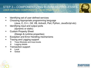 STEP 3 – COMPONENTIZING BUSINESS PROCESSES
USER DEFINED COMPONENTS – BEST PRACTICES


 !   Identifying set of user defined services
 !   Choosing Appropriate programming language
         (Java, C, C++, C#, VB, ActiveX, Perl, Python, JavaScript etc)
 !   Identifying input and output ports
         (dynamic or static)
 !   Custom Property Sheet
         (Design & runtime properties)
 !   Exception and Error Handling mechanisms
 !   Tracing and Logging support
     %   Trace Modules and trace levels
     %   Logging details
 !   Transaction support
     %   Local
     %   Global
 