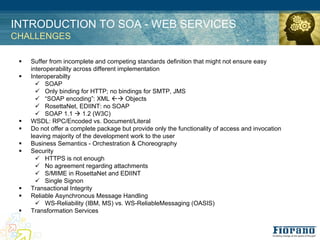 INTRODUCTION TO SOA - WEB SERVICES
CHALLENGES

 !   Suffer from incomplete and competing standards definition that might not ensure easy
     interoperability across different implementation
 !   Interoperabilty
       " SOAP
       " Only binding for HTTP; no bindings for SMTP, JMS
       " “SOAP encoding”: XML #$ Objects
       " RosettaNet, EDIINT: no SOAP
       " SOAP 1.1 $ 1.2 (W3C)
 !   WSDL: RPC/Encoded vs. Document/Literal
 !   Do not offer a complete package but provide only the functionality of access and invocation
     leaving majority of the development work to the user
 !   Business Semantics - Orchestration & Choreography
 !   Security
       " HTTPS is not enough
       " No agreement regarding attachments
       " S/MIME in RosettaNet and EDIINT
       " Single Signon
 !   Transactional Integrity
 !   Reliable Asynchronous Message Handling
       " WS-Reliability (IBM, MS) vs. WS-ReliableMessaging (OASIS)
 !   Transformation Services
 