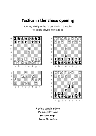 Tactics in the chess opening
Looking mostly at the recommended repertoire
for young players from 8 to 80
cuuuuuuuuC
(rhb1kgn4}
70p0pDp0p}
6wDwDwDwD}
5DwDw0wDw}
&wDwDPDwD}
3DwDwDwDw}
2P)P)w)P)}
%$NGQIBHR}
v,./9EFJMV
cuuuuuuuuC
(RHBIQGN$}
7)P)w)P)P}
3wDwDwDwD}
&dwDPDwDw}
5wDwDwdwD}
6dwDpDwDw}
2p0pdp0p0}
%4ngk1bhr}
v,./9EFJMV
&wDw)wDwD}
3dwHBDNDw}
2P)wDw)P)}
%$wGQ$wIw}
v,./9EFJMV
cuuuuuuuuC
(RHBIQGw$}
7)P)Pdw)P}
3wDwDwHwD}
&dwDw)PDw}
5wDwDp0wD}
6dwDpDwDw}
2p0pdwdp0}
%4ngk1bhr}
vMJFE9/.,V
A public domain e-book
[Summary Version]
Dr. David Regis
Exeter Chess Club
 