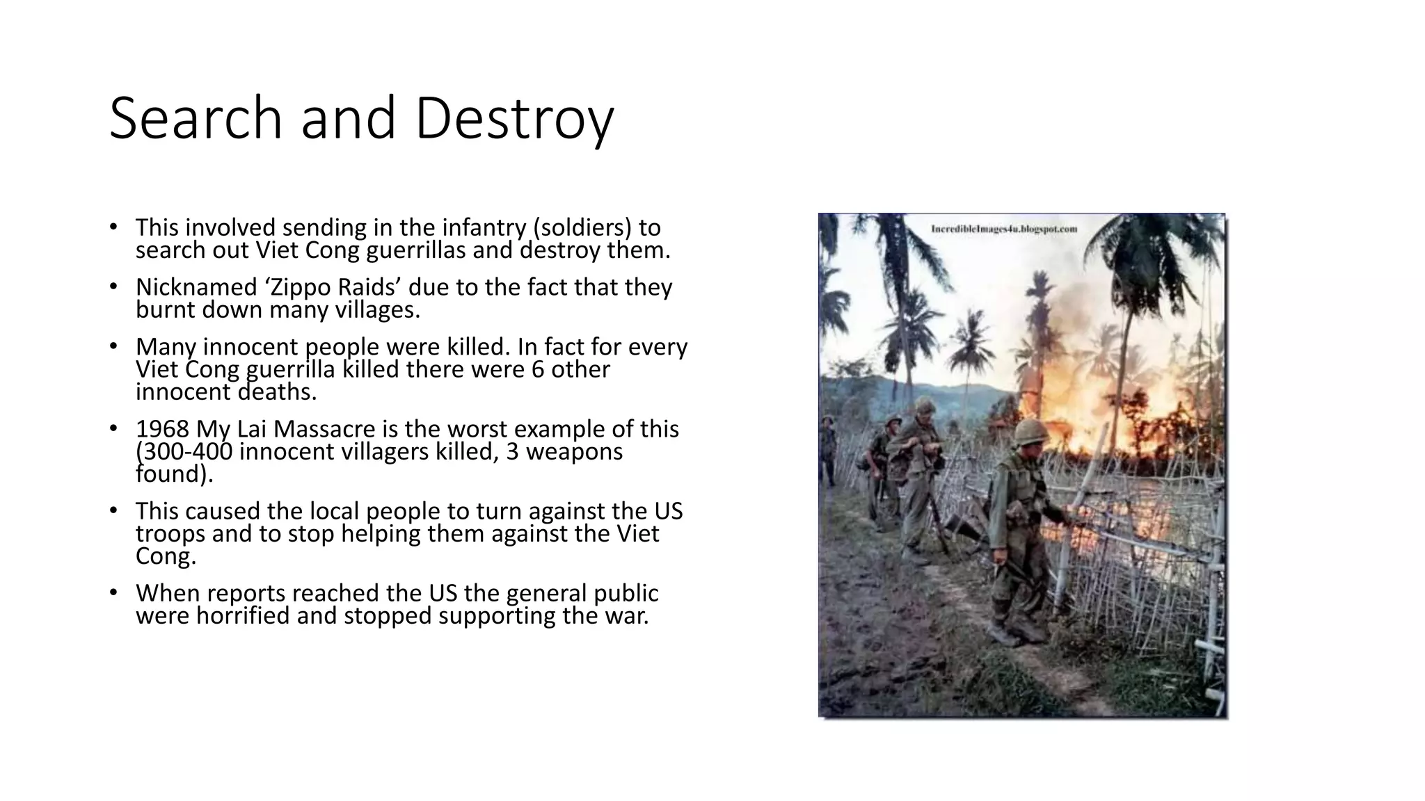 Search and Destroy
• This involved sending in the infantry (soldiers) to
search out Viet Cong guerrillas and destroy them.
• Nicknamed ‘Zippo Raids’ due to the fact that they
burnt down many villages.
• Many innocent people were killed. In fact for every
Viet Cong guerrilla killed there were 6 other
innocent deaths.
• 1968 My Lai Massacre is the worst example of this
(300-400 innocent villagers killed, 3 weapons
found).
• This caused the local people to turn against the US
troops and to stop helping them against the Viet
Cong.
• When reports reached the US the general public
were horrified and stopped supporting the war.
 